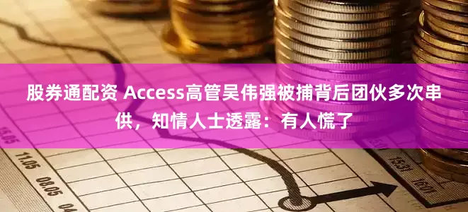 股券通配资 Access高管吴伟强被捕背后团伙多次串供，知情人士透露：有人慌了