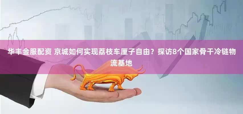 华丰金服配资 京城如何实现荔枝车厘子自由？探访8个国家骨干冷链物流基地