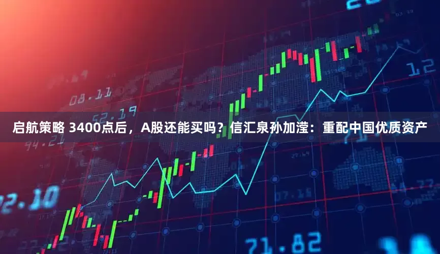 启航策略 3400点后，A股还能买吗？信汇泉孙加滢：重配中国优质资产