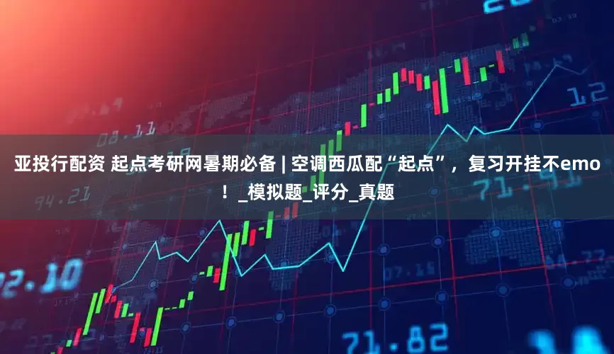 亚投行配资 起点考研网暑期必备 | 空调西瓜配“起点”，复习开挂不emo！_模拟题_评分_真题