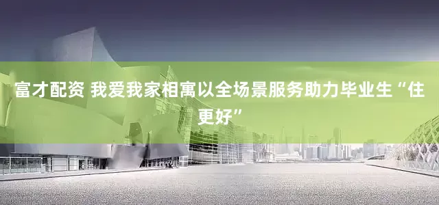 富才配资 我爱我家相寓以全场景服务助力毕业生“住更好”