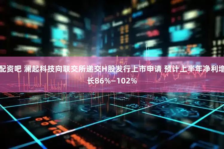 配资吧 澜起科技向联交所递交H股发行上市申请 预计上半年净利增长86%—102%