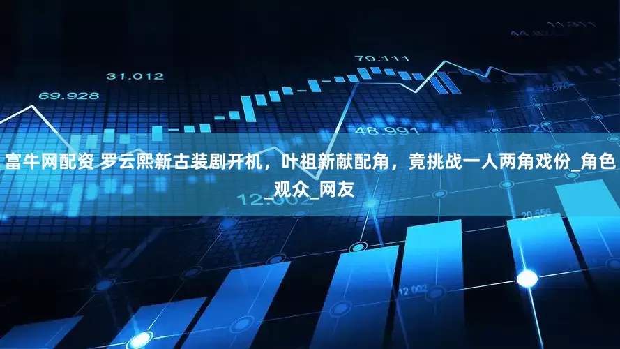 富牛网配资 罗云熙新古装剧开机，叶祖新献配角，竟挑战一人两角戏份_角色_观众_网友