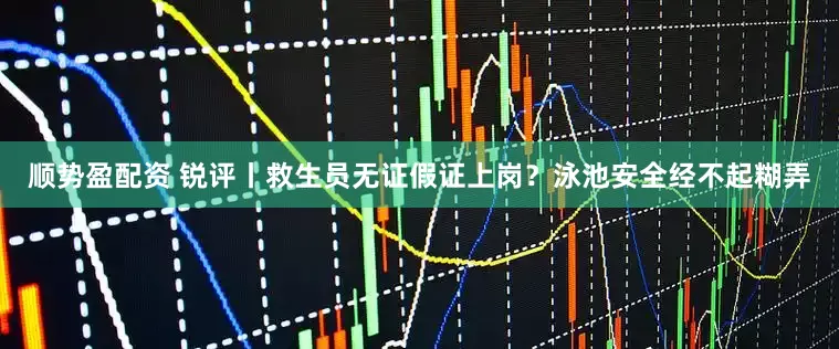 顺势盈配资 锐评丨救生员无证假证上岗？泳池安全经不起糊弄