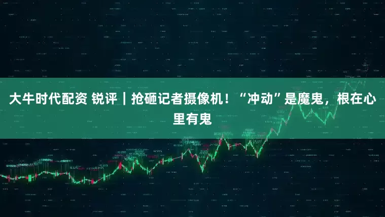 大牛时代配资 锐评｜抢砸记者摄像机！“冲动”是魔鬼，根在心里有鬼