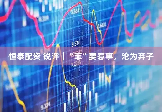 恒泰配资 锐评｜“菲”要惹事，沦为弃子