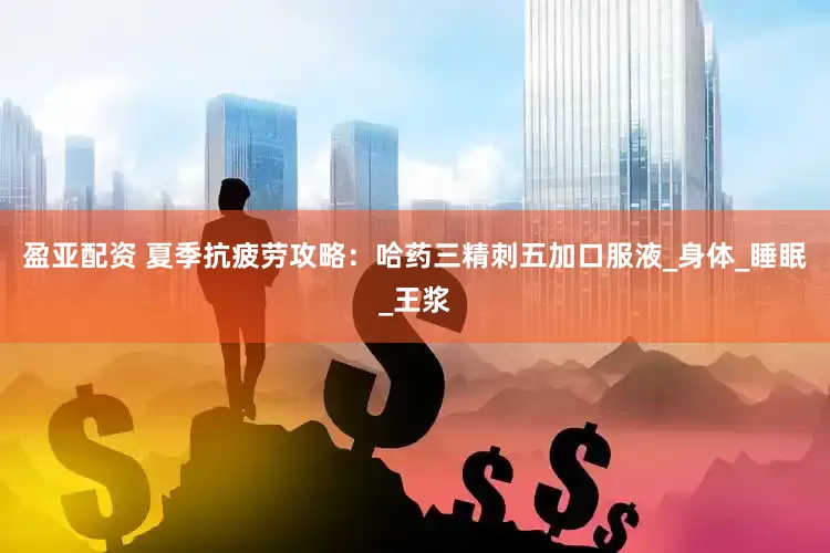 盈亚配资 夏季抗疲劳攻略：哈药三精刺五加口服液_身体_睡眠_王浆