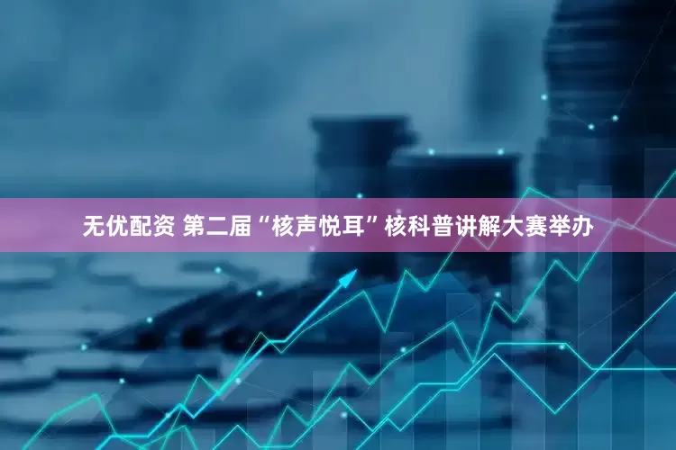 无优配资 第二届“核声悦耳”核科普讲解大赛举办