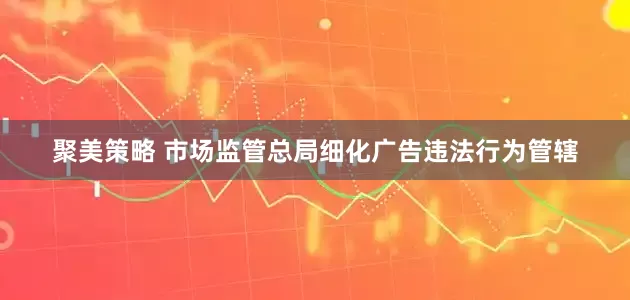 聚美策略 市场监管总局细化广告违法行为管辖