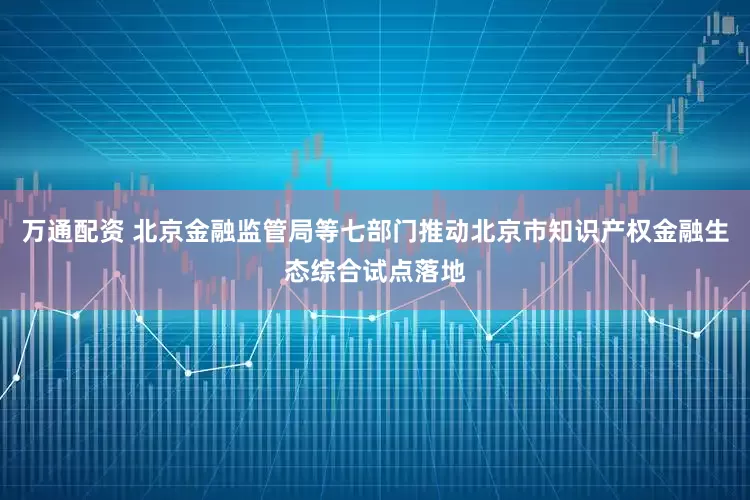 万通配资 北京金融监管局等七部门推动北京市知识产权金融生态综合试点落地