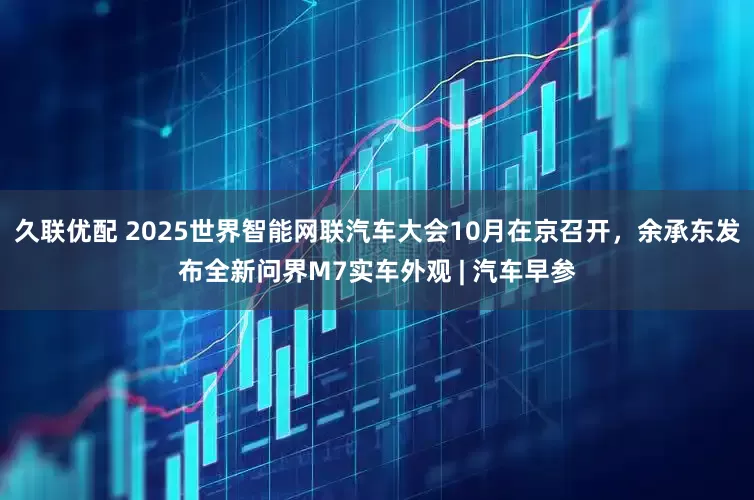 久联优配 2025世界智能网联汽车大会10月在京召开，余承东发布全新问界M7实车外观 | 汽车早参