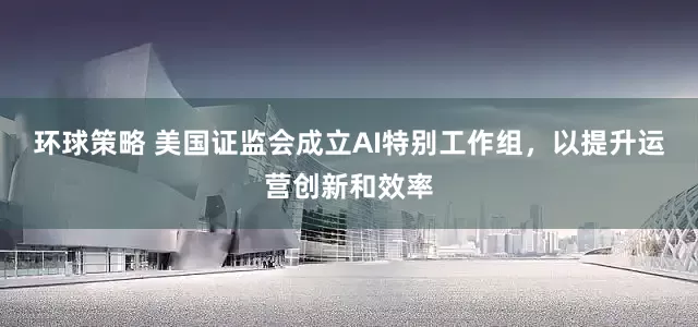 环球策略 美国证监会成立AI特别工作组，以提升运营创新和效率