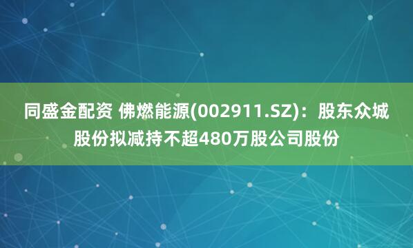 同盛金配资 佛燃能源(002911.SZ)：股东众城股份拟减持不超480万股公司股份