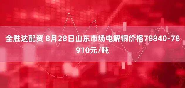 全胜达配资 8月28日山东市场电解铜价格78840-78910元/吨