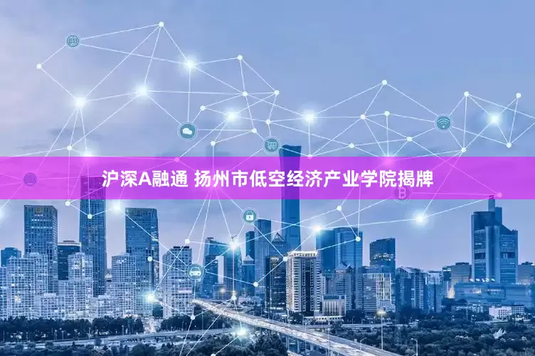 沪深A融通 扬州市低空经济产业学院揭牌
