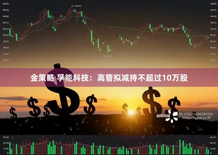 金策略 孚能科技：高管拟减持不超过10万股