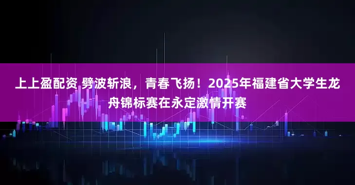 上上盈配资 劈波斩浪，青春飞扬！2025年福建省大学生龙舟锦标赛在永定激情开赛