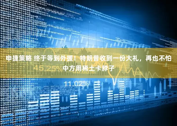 申捷策略 终于等到外援！特朗普收到一份大礼，再也不怕中方用稀土卡脖子