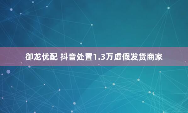 御龙优配 抖音处置1.3万虚假发货商家