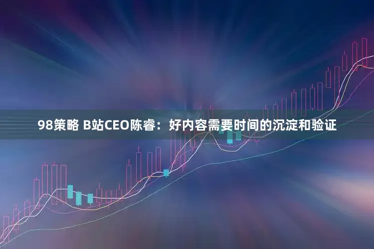 98策略 B站CEO陈睿：好内容需要时间的沉淀和验证