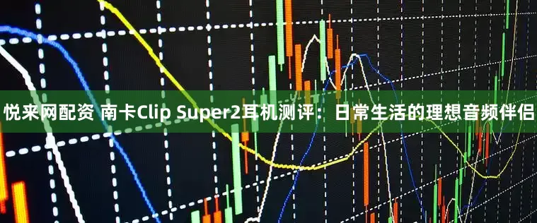 悦来网配资 南卡Clip Super2耳机测评：日常生活的理想音频伴侣