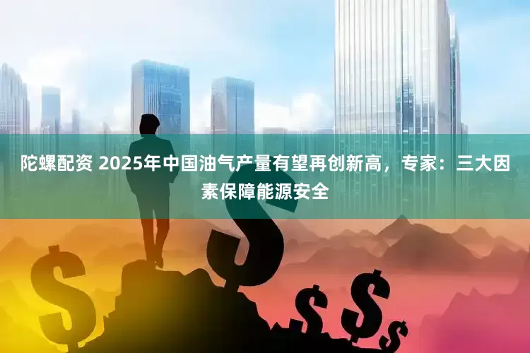 陀螺配资 2025年中国油气产量有望再创新高，专家：三大因素保障能源安全