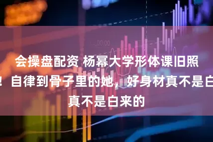 会操盘配资 杨幂大学形体课旧照疯传！自律到骨子里的她，好身材真不是白来的
