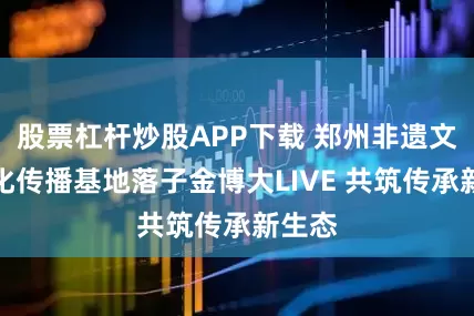 股票杠杆炒股APP下载 郑州非遗文创文化传播基地落子金博大LIVE 共筑传承新生态