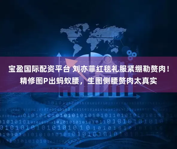 宝盈国际配资平台 刘亦菲红毯礼服紧绷勒赘肉！精修图P出蚂蚁腰，生图侧腰赘肉太真实