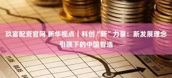 玖富配资官网 新华视点｜科创“新”力量：新发展理念引领下的中国智造