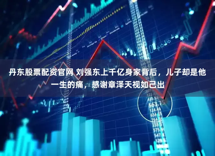 丹东股票配资官网 刘强东上千亿身家背后，儿子却是他一生的痛，感谢章泽天视如己出