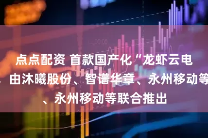 点点配资 首款国产化“龙虾云电脑”发布，由沐曦股份、智谱华章、永州移动等联合推出