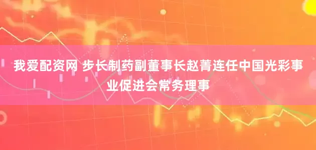 我爱配资网 步长制药副董事长赵菁连任中国光彩事业促进会常务理事