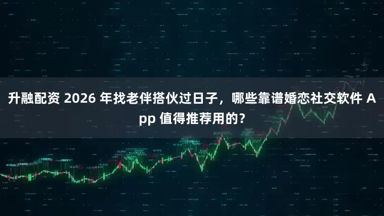 升融配资 2026 年找老伴搭伙过日子，哪些靠谱婚恋社交软件 App 值得推荐用的？